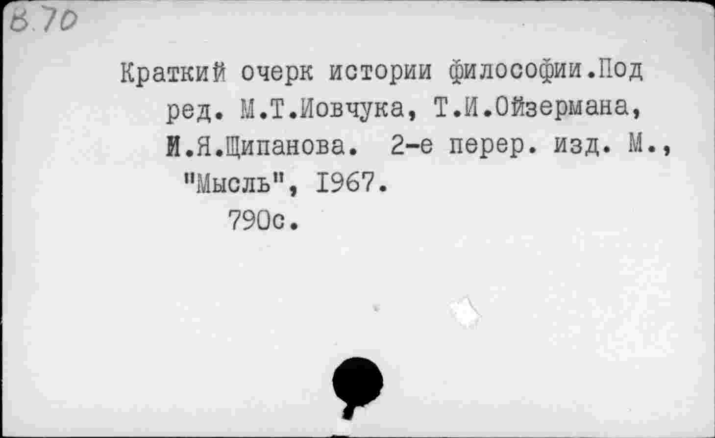 ﻿Краткий очерк истории философии.Под ред. М.Т.Иовчука, Т.И.Ойзермана, И.Я.Щипанова. 2-е перер. изд. М.
"Мысль”, 1967.
790с.